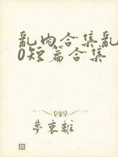 乱肉合集乱500短篇合集