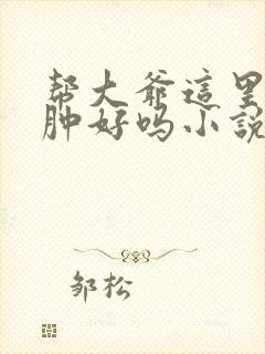 帮大爷这里消消肿好吗小说