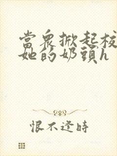 当众掀起校服揉她的奶头h