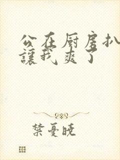 公在厨房扒开腿让我爽了