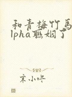 和青梅竹马的alpha联姻了 笔趣阁