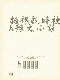 拍裸戏时被c了h辣文小说