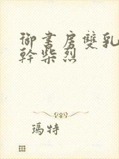 御书房双乳晃动干柴烈