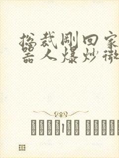 总裁刚回家被机器人爆炒微博