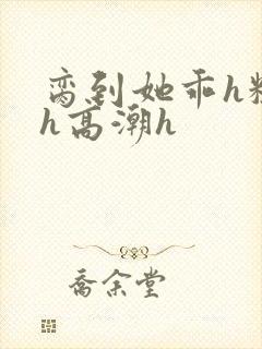 脔到她乖h粗话h高潮h