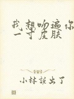 我想吻遍你的每一寸皮肤