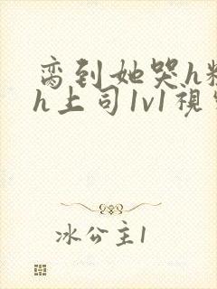 脔到她哭h粗话h上司1v1视频