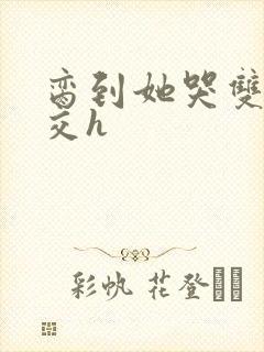 脔到她哭双根宫交h