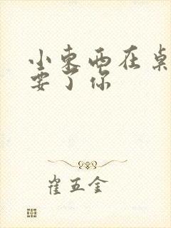 小东西在桌子上要了你