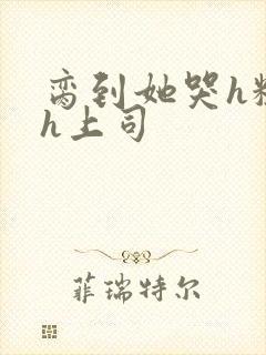 脔到她哭h粗话h上司