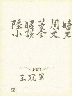 陆昭菱周时阅的小说全文免费阅读