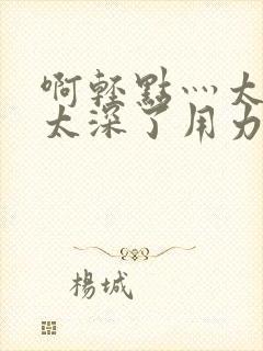 啊轻点灬太粗嗯太深了用力电影