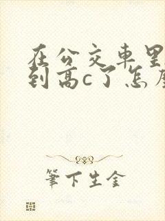 在公交车里c弄到高c了怎么办