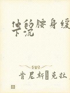 他的腰身缓慢的下沉