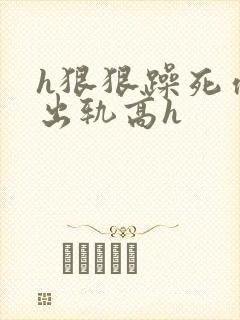 h狠狠躁死你h出轨高h