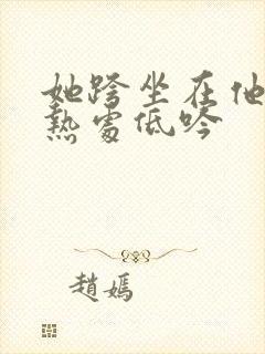 她跨坐在他的炽热处低吟