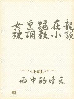 女皇跪在龙椅前被调教小说