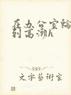 在办公室轮流澡到高潮h