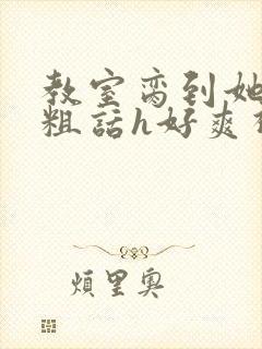 教室脔到她哭h粗话h好爽视频