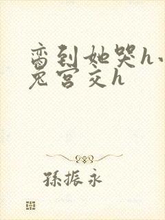 脔到她哭h小白兔宫交h