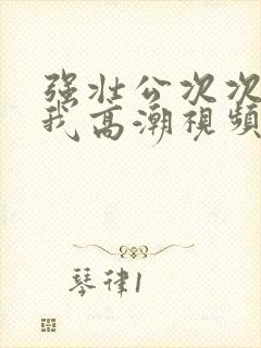 强壮公次次弄得我高潮视频