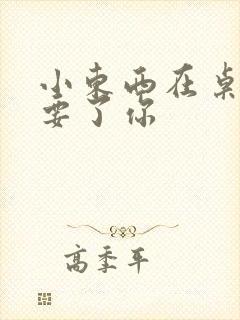 小东西在桌子上要了你