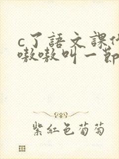 c了语文课代表嗷嗷叫一节课文