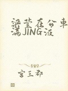 梁莹在公车被灌满JING液