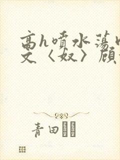 高h喷水荡肉欲文〈奴〉顾依依