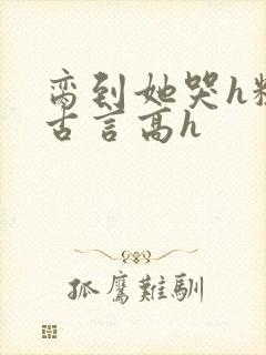 脔到她哭h粗话古言高h