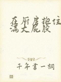 在厨房抱住岳丰满大屁股