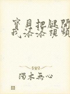 宝贝把腿开大让我添添视频