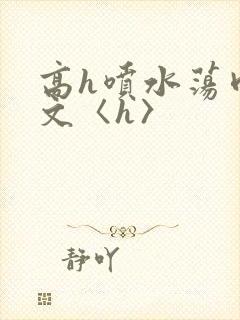高h喷水荡肉欲文〈h〉