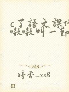 c了语文课代表嗷嗷叫一节课文