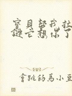 宝贝帮我拉开拉链它想你了视频