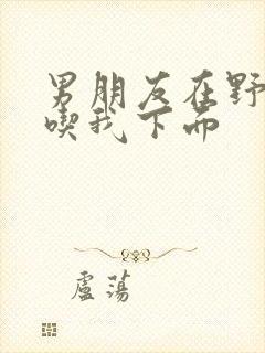 男朋友在野外猛吃我下面