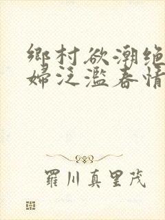 乡村欲潮绝色村妇泛滥春情