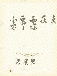 小东西在桌子上要了你