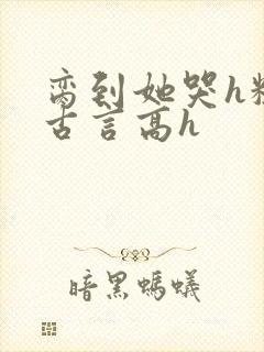 脔到她哭h粗话古言高h