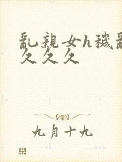 乱亲女h秽乱长久久久