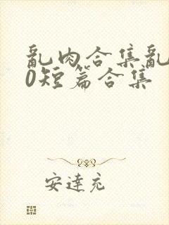 乱肉合集乱500短篇合集