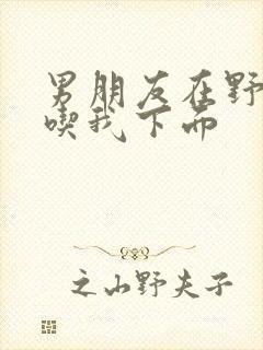 男朋友在野外猛吃我下面