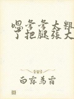 嗯爹爹太粗太长了把腿张大点