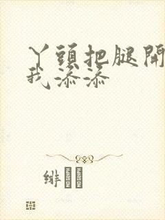 丫头把腿开大让我添添