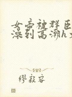 女帝被群臣伦流澡到高潮h文