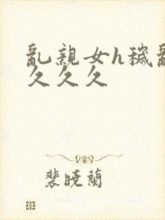 乱亲女h秽乱长久久久