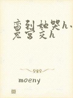 脔到她哭h小白兔宫交h