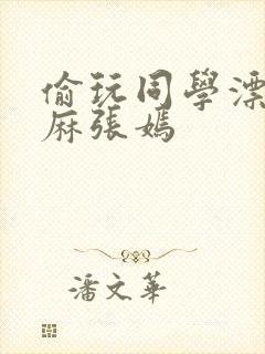 偷玩同学漂亮麻麻张嫣