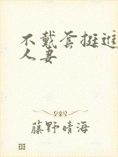 不戴套挺进朋友人妻