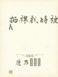 拍裸戏时被c了h